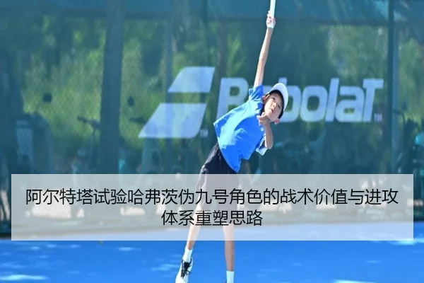 阿尔特塔试验哈弗茨伪九号角色的战术价值与进攻体系重塑思路