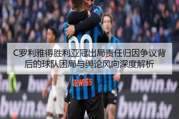 C罗利雅得胜利亚冠出局责任归因争议背后的球队困局与舆论风向深度解析