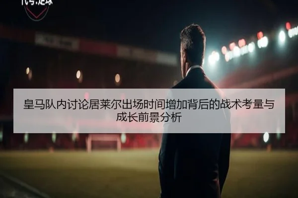 皇马队内讨论居莱尔出场时间增加背后的战术考量与成长前景分析