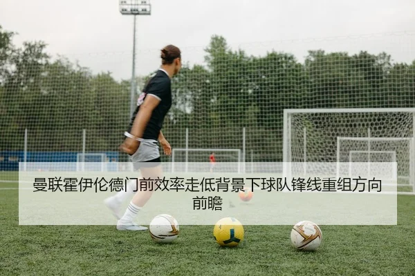 曼联霍伊伦德门前效率走低背景下球队锋线重组方向前瞻