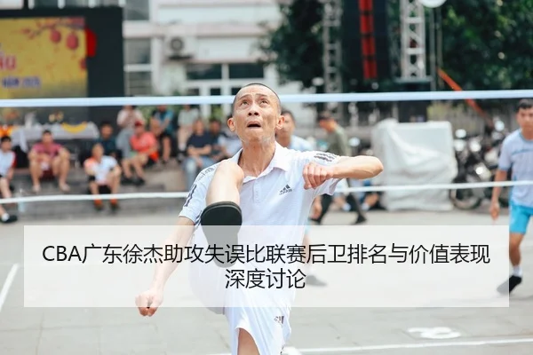 CBA广东徐杰助攻失误比联赛后卫排名与价值表现深度讨论