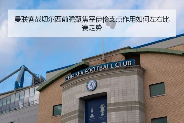 曼联客战切尔西前瞻聚焦霍伊伦支点作用如何左右比赛走势