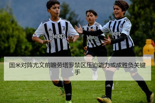 国米对阵尤文前瞻劳塔罗禁区压迫能力或成胜负关键手