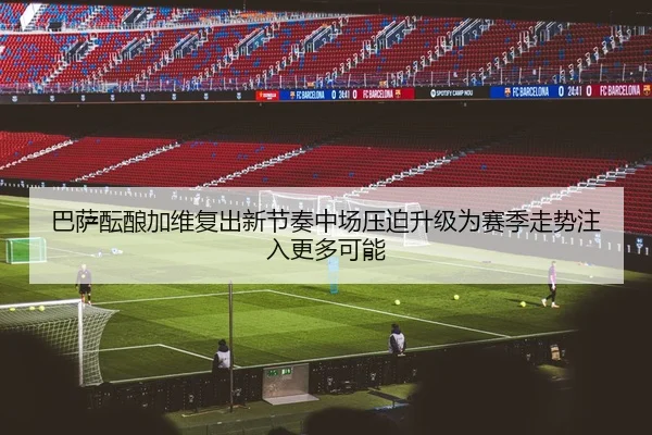 巴萨酝酿加维复出新节奏中场压迫升级为赛季走势注入更多可能