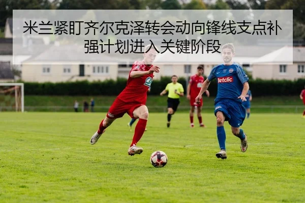 米兰紧盯齐尔克泽转会动向锋线支点补强计划进入关键阶段